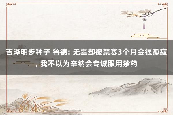 吉泽明步种子 鲁德: 无辜却被禁赛3个月会很孤寂， 我不以为辛纳会专诚服用禁药