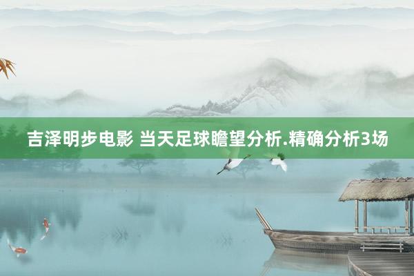 吉泽明步电影 当天足球瞻望分析.精确分析3场