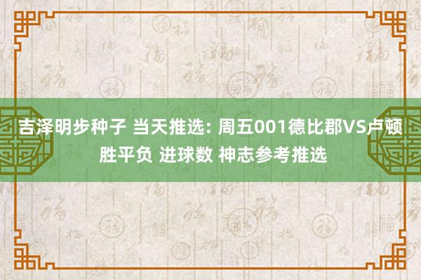 吉泽明步种子 当天推选: 周五001德比郡VS卢顿 胜平负 进球数 神志参考推选