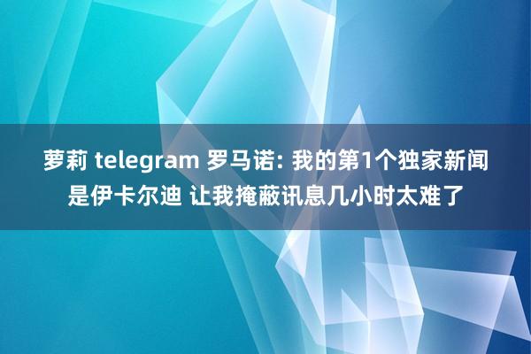 萝莉 telegram 罗马诺: 我的第1个独家新闻是伊卡尔迪 让我掩蔽讯息几小时太难了