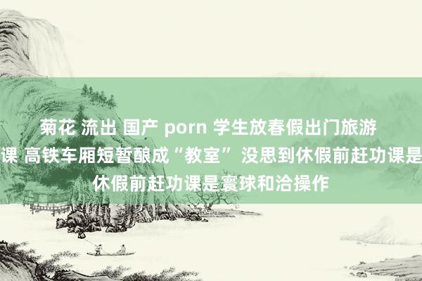 菊花 流出 国产 porn 学生放春假出门旅游 在路上忙赶功课 高铁车厢短暂酿成“教室” 没思到休假前赶功课是寰球和洽操作