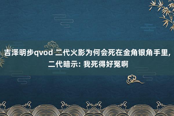 吉泽明步qvod 二代火影为何会死在金角银角手里， 二代暗示: 我死得好冤啊