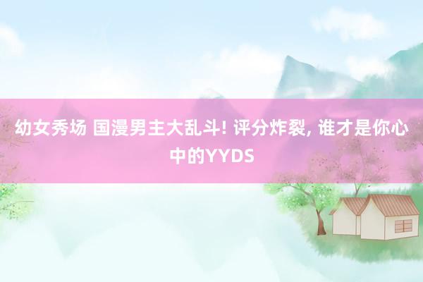 幼女秀场 国漫男主大乱斗! 评分炸裂， 谁才是你心中的YYDS