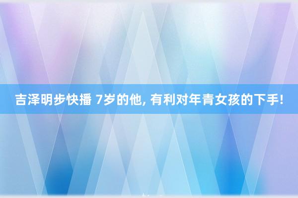 吉泽明步快播 7岁的他， 有利对年青女孩的下手!