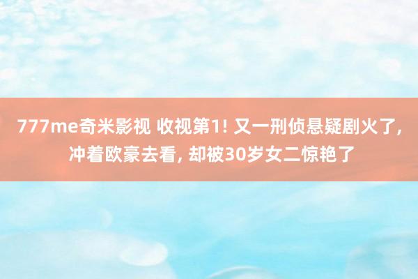 777me奇米影视 收视第1! 又一刑侦悬疑剧火了， 冲着欧豪去看， 却被30岁女二惊艳了