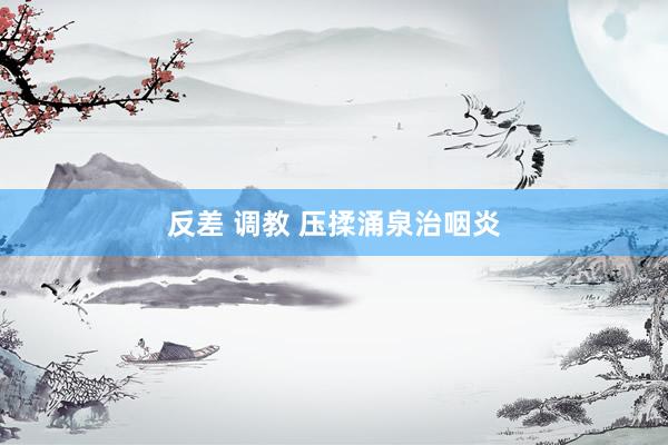 反差 调教 压揉涌泉治咽炎