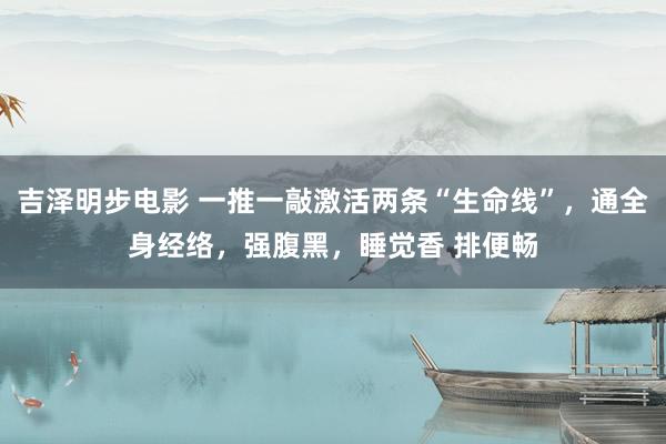 吉泽明步电影 一推一敲激活两条“生命线”，通全身经络，强腹黑，睡觉香 排便畅