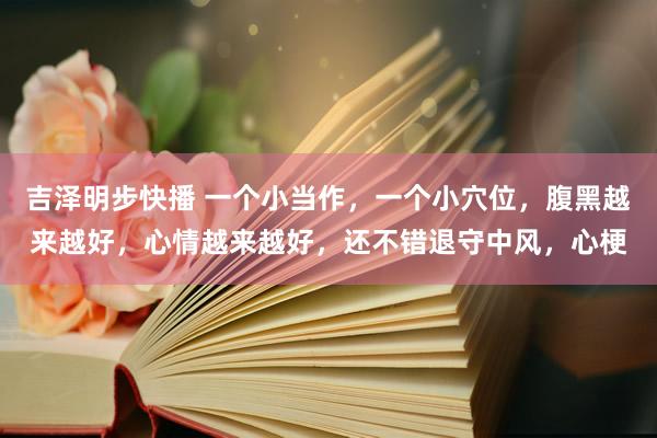 吉泽明步快播 一个小当作，一个小穴位，腹黑越来越好，心情越来越好，还不错退守中风，心梗