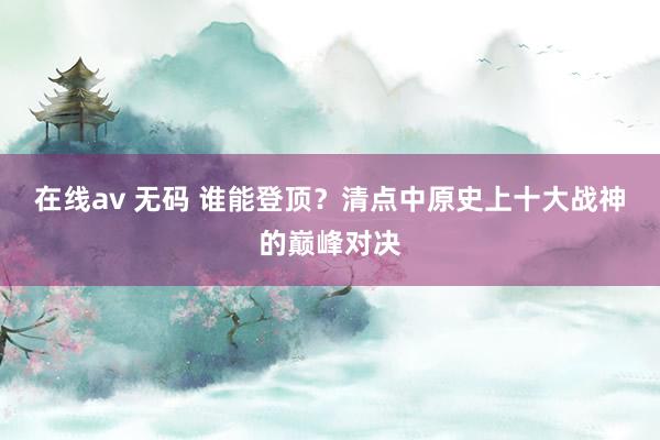 在线av 无码 谁能登顶？清点中原史上十大战神的巅峰对决