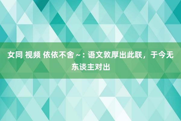 女同 视频 依依不舍～: 语文敦厚出此联，于今无东谈主对出