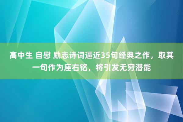 高中生 自慰 励志诗词逼近35句经典之作，取其一句作为座右铭，将引发无穷潜能