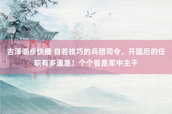 吉泽明步快播 自若技巧的兵团司令，开国后的任职有多遑急！个个皆是军中主干