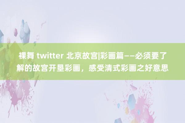 裸舞 twitter 北京故宫|彩画篇——必须要了解的故宫开垦彩画，感受清式彩画之好意思