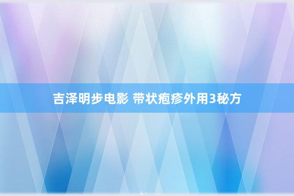 吉泽明步电影 带状疱疹外用3秘方