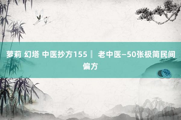 萝莉 幻塔 中医抄方155║ 老中医—50张极简民间偏方