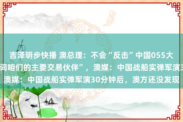 吉泽明步快播 澳总理：不会“反击”中国055大驱实弹军演，“中国关联词咱们的主要交易伙伴”，澳媒：中国战船实弹军演30分钟后，澳方还没发现