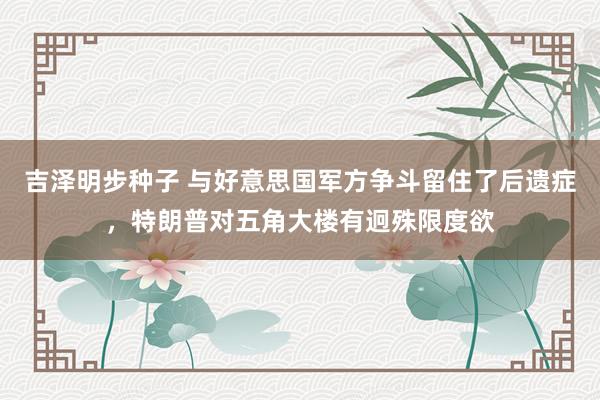 吉泽明步种子 与好意思国军方争斗留住了后遗症，特朗普对五角大楼有迥殊限度欲